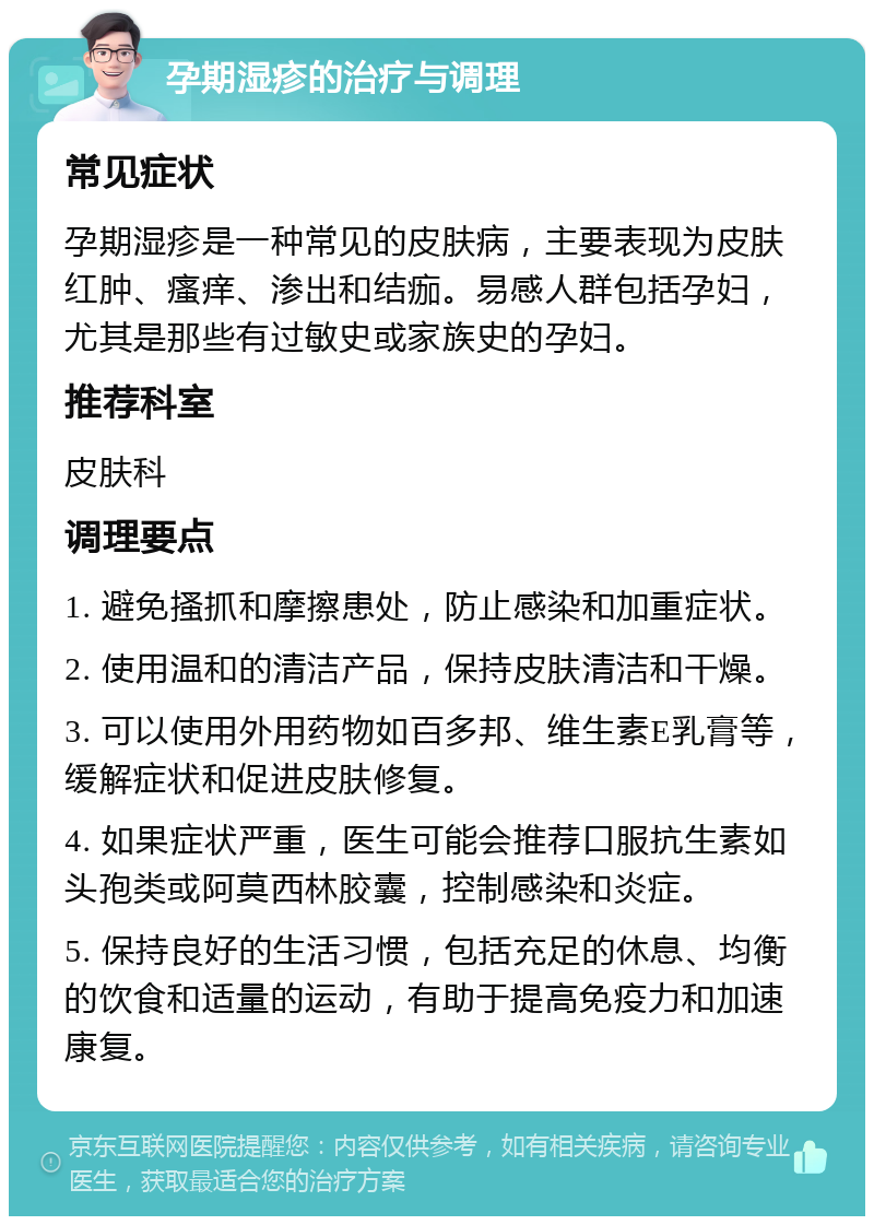 孕期湿疹的治疗与调理 常见症状 孕期湿疹是一种常见的皮肤病，主要表现为皮肤红肿、瘙痒、渗出和结痂。易感人群包括孕妇，尤其是那些有过敏史或家族史的孕妇。 推荐科室 皮肤科 调理要点 1. 避免搔抓和摩擦患处，防止感染和加重症状。 2. 使用温和的清洁产品，保持皮肤清洁和干燥。 3. 可以使用外用药物如百多邦、维生素E乳膏等，缓解症状和促进皮肤修复。 4. 如果症状严重，医生可能会推荐口服抗生素如头孢类或阿莫西林胶囊，控制感染和炎症。 5. 保持良好的生活习惯，包括充足的休息、均衡的饮食和适量的运动，有助于提高免疫力和加速康复。