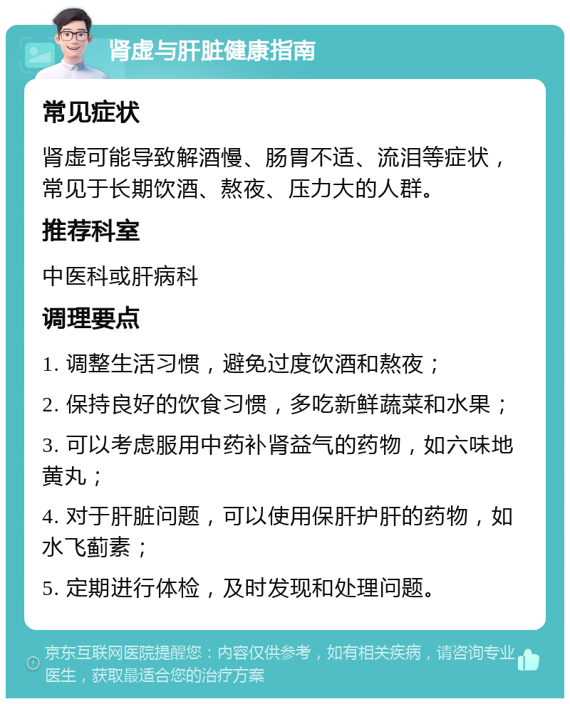 肾虚与肝脏健康指南 常见症状 肾虚可能导致解酒慢、肠胃不适、流泪等症状，常见于长期饮酒、熬夜、压力大的人群。 推荐科室 中医科或肝病科 调理要点 1. 调整生活习惯，避免过度饮酒和熬夜； 2. 保持良好的饮食习惯，多吃新鲜蔬菜和水果； 3. 可以考虑服用中药补肾益气的药物，如六味地黄丸； 4. 对于肝脏问题，可以使用保肝护肝的药物，如水飞蓟素； 5. 定期进行体检，及时发现和处理问题。