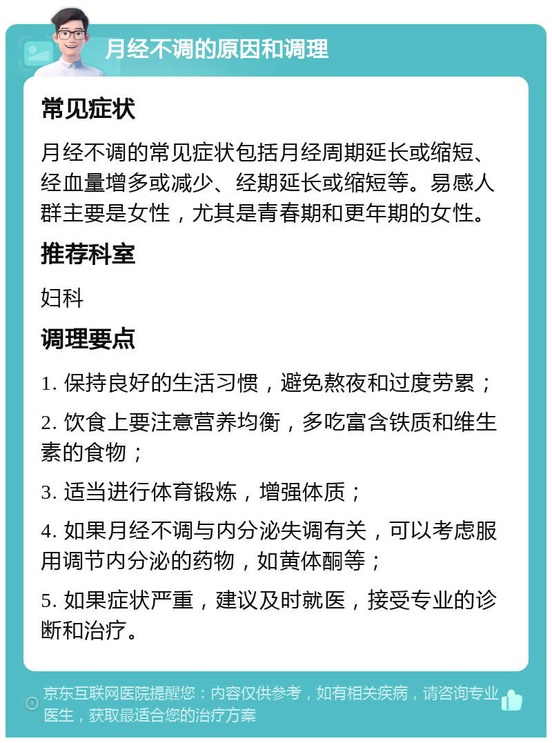 月经不调的原因和调理 常见症状 月经不调的常见症状包括月经周期延长或缩短、经血量增多或减少、经期延长或缩短等。易感人群主要是女性，尤其是青春期和更年期的女性。 推荐科室 妇科 调理要点 1. 保持良好的生活习惯，避免熬夜和过度劳累； 2. 饮食上要注意营养均衡，多吃富含铁质和维生素的食物； 3. 适当进行体育锻炼，增强体质； 4. 如果月经不调与内分泌失调有关，可以考虑服用调节内分泌的药物，如黄体酮等； 5. 如果症状严重，建议及时就医，接受专业的诊断和治疗。