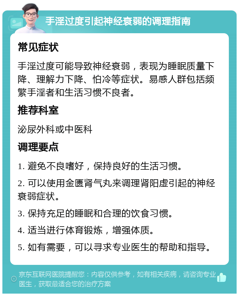 手淫过度引起神经衰弱的调理指南 常见症状 手淫过度可能导致神经衰弱，表现为睡眠质量下降、理解力下降、怕冷等症状。易感人群包括频繁手淫者和生活习惯不良者。 推荐科室 泌尿外科或中医科 调理要点 1. 避免不良嗜好，保持良好的生活习惯。 2. 可以使用金匮肾气丸来调理肾阳虚引起的神经衰弱症状。 3. 保持充足的睡眠和合理的饮食习惯。 4. 适当进行体育锻炼，增强体质。 5. 如有需要，可以寻求专业医生的帮助和指导。