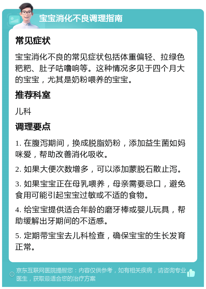 宝宝消化不良调理指南 常见症状 宝宝消化不良的常见症状包括体重偏轻、拉绿色粑粑、肚子咕噜响等。这种情况多见于四个月大的宝宝，尤其是奶粉喂养的宝宝。 推荐科室 儿科 调理要点 1. 在腹泻期间，换成脱脂奶粉，添加益生菌如妈咪爱，帮助改善消化吸收。 2. 如果大便次数增多，可以添加蒙脱石散止泻。 3. 如果宝宝正在母乳喂养，母亲需要忌口，避免食用可能引起宝宝过敏或不适的食物。 4. 给宝宝提供适合年龄的磨牙棒或婴儿玩具，帮助缓解出牙期间的不适感。 5. 定期带宝宝去儿科检查，确保宝宝的生长发育正常。