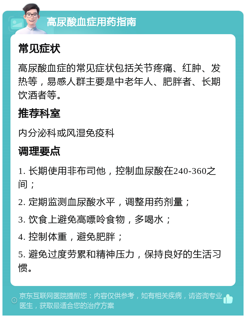 高尿酸血症用药指南 常见症状 高尿酸血症的常见症状包括关节疼痛、红肿、发热等，易感人群主要是中老年人、肥胖者、长期饮酒者等。 推荐科室 内分泌科或风湿免疫科 调理要点 1. 长期使用非布司他，控制血尿酸在240-360之间； 2. 定期监测血尿酸水平，调整用药剂量； 3. 饮食上避免高嘌呤食物，多喝水； 4. 控制体重，避免肥胖； 5. 避免过度劳累和精神压力，保持良好的生活习惯。