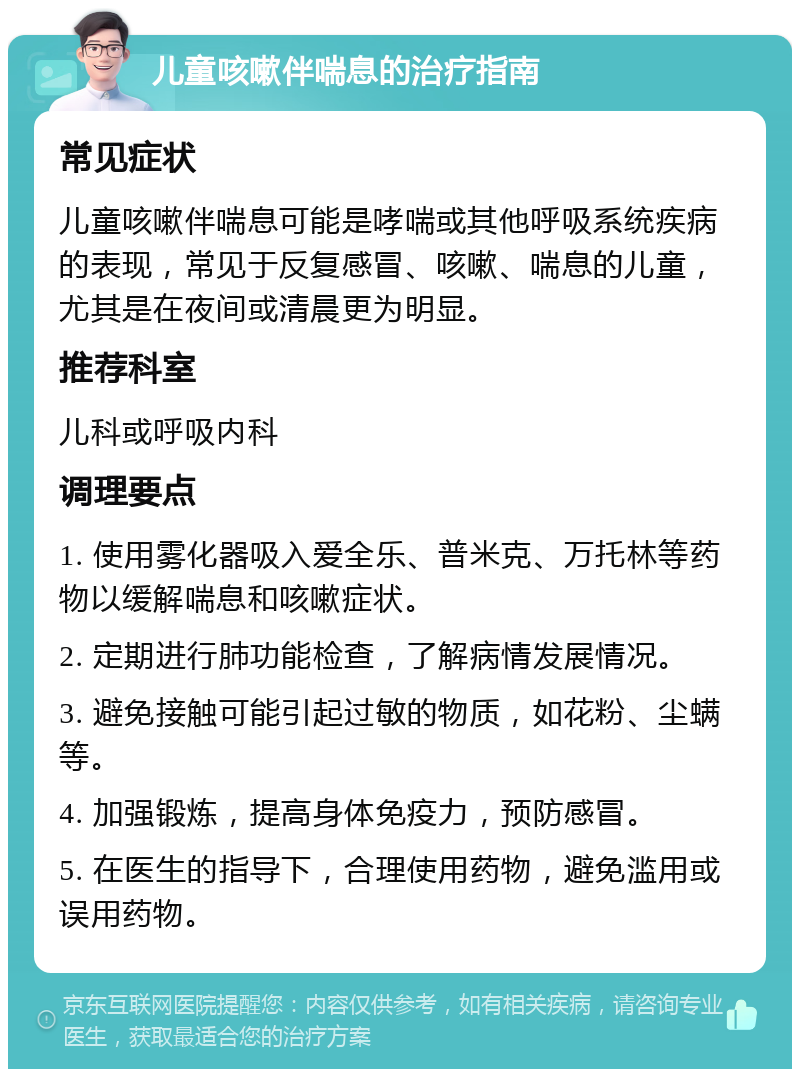 儿童咳嗽伴喘息的治疗指南 常见症状 儿童咳嗽伴喘息可能是哮喘或其他呼吸系统疾病的表现，常见于反复感冒、咳嗽、喘息的儿童，尤其是在夜间或清晨更为明显。 推荐科室 儿科或呼吸内科 调理要点 1. 使用雾化器吸入爱全乐、普米克、万托林等药物以缓解喘息和咳嗽症状。 2. 定期进行肺功能检查，了解病情发展情况。 3. 避免接触可能引起过敏的物质，如花粉、尘螨等。 4. 加强锻炼，提高身体免疫力，预防感冒。 5. 在医生的指导下，合理使用药物，避免滥用或误用药物。