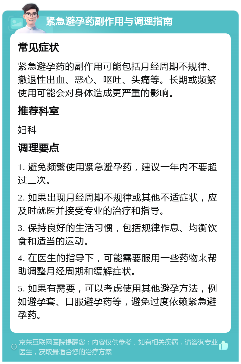 紧急避孕药副作用与调理指南 常见症状 紧急避孕药的副作用可能包括月经周期不规律、撤退性出血、恶心、呕吐、头痛等。长期或频繁使用可能会对身体造成更严重的影响。 推荐科室 妇科 调理要点 1. 避免频繁使用紧急避孕药，建议一年内不要超过三次。 2. 如果出现月经周期不规律或其他不适症状，应及时就医并接受专业的治疗和指导。 3. 保持良好的生活习惯，包括规律作息、均衡饮食和适当的运动。 4. 在医生的指导下，可能需要服用一些药物来帮助调整月经周期和缓解症状。 5. 如果有需要，可以考虑使用其他避孕方法，例如避孕套、口服避孕药等，避免过度依赖紧急避孕药。