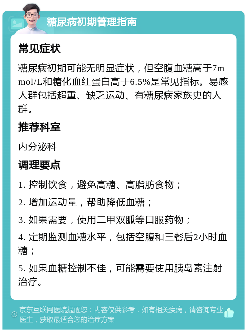 糖尿病初期管理指南 常见症状 糖尿病初期可能无明显症状，但空腹血糖高于7mmol/L和糖化血红蛋白高于6.5%是常见指标。易感人群包括超重、缺乏运动、有糖尿病家族史的人群。 推荐科室 内分泌科 调理要点 1. 控制饮食，避免高糖、高脂肪食物； 2. 增加运动量，帮助降低血糖； 3. 如果需要，使用二甲双胍等口服药物； 4. 定期监测血糖水平，包括空腹和三餐后2小时血糖； 5. 如果血糖控制不佳，可能需要使用胰岛素注射治疗。