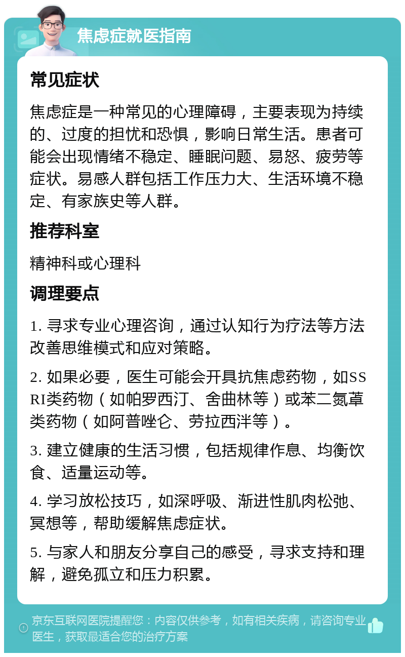 焦虑症就医指南 常见症状 焦虑症是一种常见的心理障碍，主要表现为持续的、过度的担忧和恐惧，影响日常生活。患者可能会出现情绪不稳定、睡眠问题、易怒、疲劳等症状。易感人群包括工作压力大、生活环境不稳定、有家族史等人群。 推荐科室 精神科或心理科 调理要点 1. 寻求专业心理咨询，通过认知行为疗法等方法改善思维模式和应对策略。 2. 如果必要，医生可能会开具抗焦虑药物，如SSRI类药物（如帕罗西汀、舍曲林等）或苯二氮䓬类药物（如阿普唑仑、劳拉西泮等）。 3. 建立健康的生活习惯，包括规律作息、均衡饮食、适量运动等。 4. 学习放松技巧，如深呼吸、渐进性肌肉松弛、冥想等，帮助缓解焦虑症状。 5. 与家人和朋友分享自己的感受，寻求支持和理解，避免孤立和压力积累。