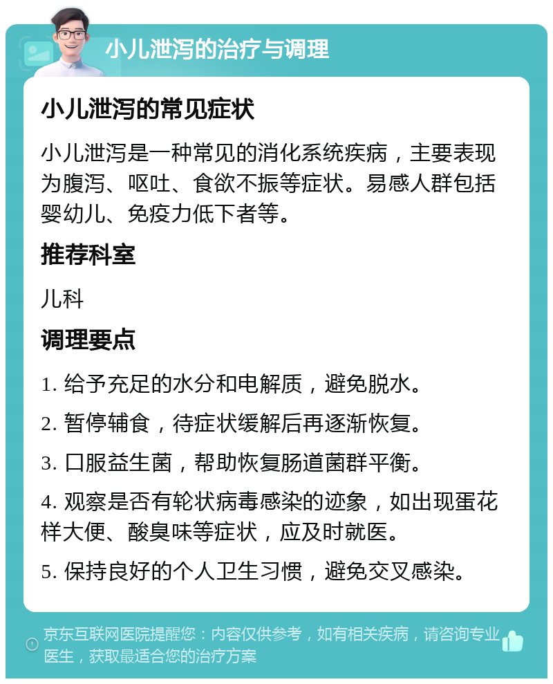 小儿泄泻的治疗与调理 小儿泄泻的常见症状 小儿泄泻是一种常见的消化系统疾病，主要表现为腹泻、呕吐、食欲不振等症状。易感人群包括婴幼儿、免疫力低下者等。 推荐科室 儿科 调理要点 1. 给予充足的水分和电解质，避免脱水。 2. 暂停辅食，待症状缓解后再逐渐恢复。 3. 口服益生菌，帮助恢复肠道菌群平衡。 4. 观察是否有轮状病毒感染的迹象，如出现蛋花样大便、酸臭味等症状，应及时就医。 5. 保持良好的个人卫生习惯，避免交叉感染。