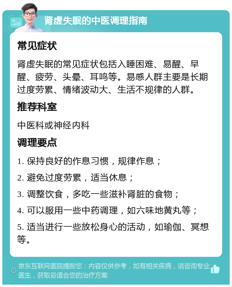 肾虚失眠的中医调理指南 常见症状 肾虚失眠的常见症状包括入睡困难、易醒、早醒、疲劳、头晕、耳鸣等。易感人群主要是长期过度劳累、情绪波动大、生活不规律的人群。 推荐科室 中医科或神经内科 调理要点 1. 保持良好的作息习惯，规律作息； 2. 避免过度劳累，适当休息； 3. 调整饮食，多吃一些滋补肾脏的食物； 4. 可以服用一些中药调理，如六味地黄丸等； 5. 适当进行一些放松身心的活动，如瑜伽、冥想等。