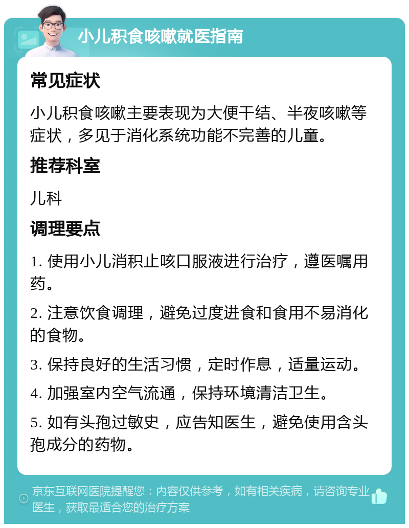 小儿积食咳嗽就医指南 常见症状 小儿积食咳嗽主要表现为大便干结、半夜咳嗽等症状，多见于消化系统功能不完善的儿童。 推荐科室 儿科 调理要点 1. 使用小儿消积止咳口服液进行治疗，遵医嘱用药。 2. 注意饮食调理，避免过度进食和食用不易消化的食物。 3. 保持良好的生活习惯，定时作息，适量运动。 4. 加强室内空气流通，保持环境清洁卫生。 5. 如有头孢过敏史，应告知医生，避免使用含头孢成分的药物。