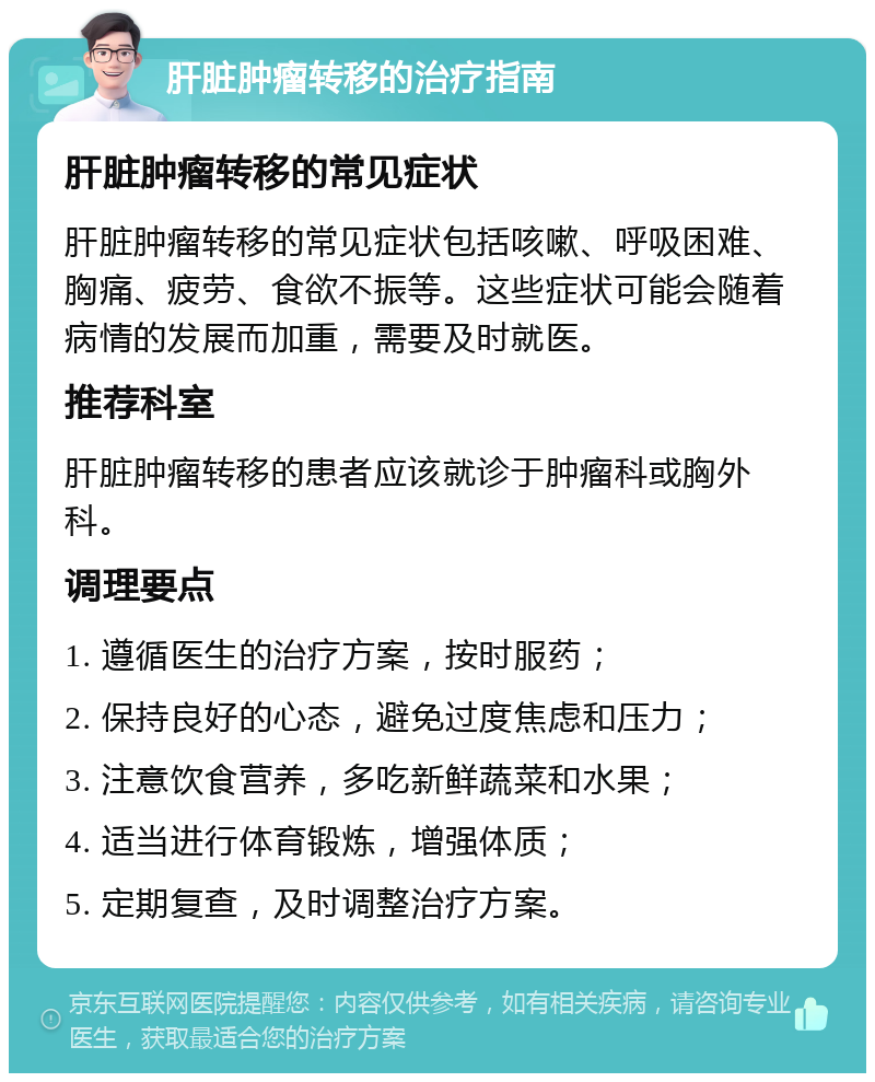 肝脏肿瘤转移的治疗指南 肝脏肿瘤转移的常见症状 肝脏肿瘤转移的常见症状包括咳嗽、呼吸困难、胸痛、疲劳、食欲不振等。这些症状可能会随着病情的发展而加重，需要及时就医。 推荐科室 肝脏肿瘤转移的患者应该就诊于肿瘤科或胸外科。 调理要点 1. 遵循医生的治疗方案，按时服药； 2. 保持良好的心态，避免过度焦虑和压力； 3. 注意饮食营养，多吃新鲜蔬菜和水果； 4. 适当进行体育锻炼，增强体质； 5. 定期复查，及时调整治疗方案。