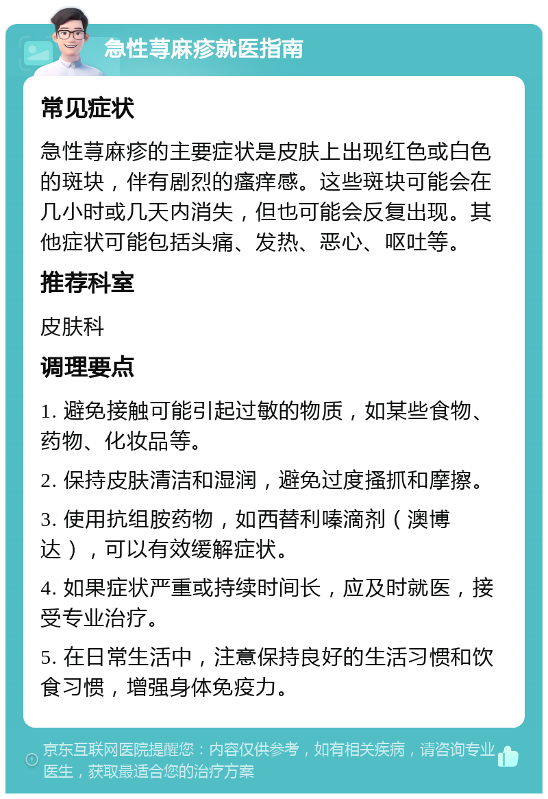 急性荨麻疹就医指南 常见症状 急性荨麻疹的主要症状是皮肤上出现红色或白色的斑块，伴有剧烈的瘙痒感。这些斑块可能会在几小时或几天内消失，但也可能会反复出现。其他症状可能包括头痛、发热、恶心、呕吐等。 推荐科室 皮肤科 调理要点 1. 避免接触可能引起过敏的物质，如某些食物、药物、化妆品等。 2. 保持皮肤清洁和湿润，避免过度搔抓和摩擦。 3. 使用抗组胺药物，如西替利嗪滴剂（澳博达），可以有效缓解症状。 4. 如果症状严重或持续时间长，应及时就医，接受专业治疗。 5. 在日常生活中，注意保持良好的生活习惯和饮食习惯，增强身体免疫力。