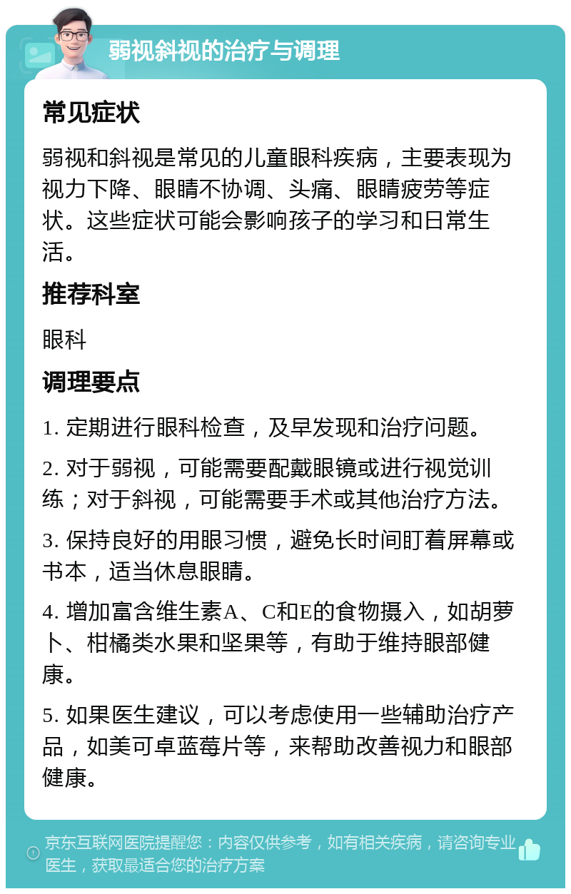 弱视斜视的治疗与调理 常见症状 弱视和斜视是常见的儿童眼科疾病，主要表现为视力下降、眼睛不协调、头痛、眼睛疲劳等症状。这些症状可能会影响孩子的学习和日常生活。 推荐科室 眼科 调理要点 1. 定期进行眼科检查，及早发现和治疗问题。 2. 对于弱视，可能需要配戴眼镜或进行视觉训练；对于斜视，可能需要手术或其他治疗方法。 3. 保持良好的用眼习惯，避免长时间盯着屏幕或书本，适当休息眼睛。 4. 增加富含维生素A、C和E的食物摄入，如胡萝卜、柑橘类水果和坚果等，有助于维持眼部健康。 5. 如果医生建议，可以考虑使用一些辅助治疗产品，如美可卓蓝莓片等，来帮助改善视力和眼部健康。