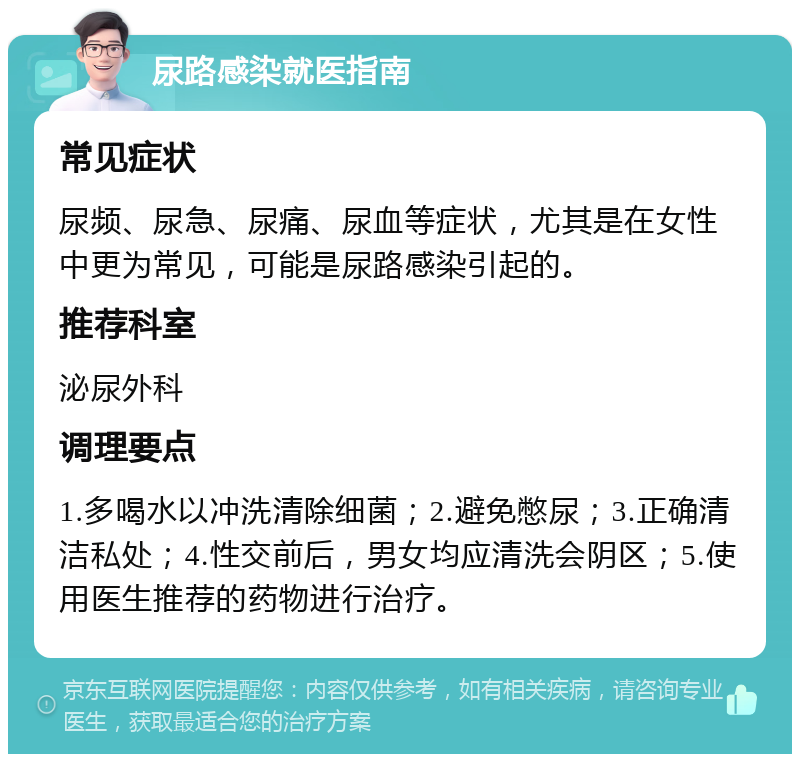 尿路感染就医指南 常见症状 尿频、尿急、尿痛、尿血等症状，尤其是在女性中更为常见，可能是尿路感染引起的。 推荐科室 泌尿外科 调理要点 1.多喝水以冲洗清除细菌；2.避免憋尿；3.正确清洁私处；4.性交前后，男女均应清洗会阴区；5.使用医生推荐的药物进行治疗。