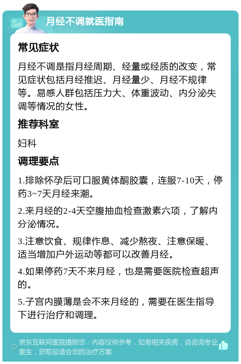 月经不调就医指南 常见症状 月经不调是指月经周期、经量或经质的改变，常见症状包括月经推迟、月经量少、月经不规律等。易感人群包括压力大、体重波动、内分泌失调等情况的女性。 推荐科室 妇科 调理要点 1.排除怀孕后可口服黄体酮胶囊，连服7-10天，停药3~7天月经来潮。 2.来月经的2-4天空腹抽血检查激素六项，了解内分泌情况。 3.注意饮食、规律作息、减少熬夜、注意保暖、适当增加户外运动等都可以改善月经。 4.如果停药7天不来月经，也是需要医院检查超声的。 5.子宫内膜薄是会不来月经的，需要在医生指导下进行治疗和调理。