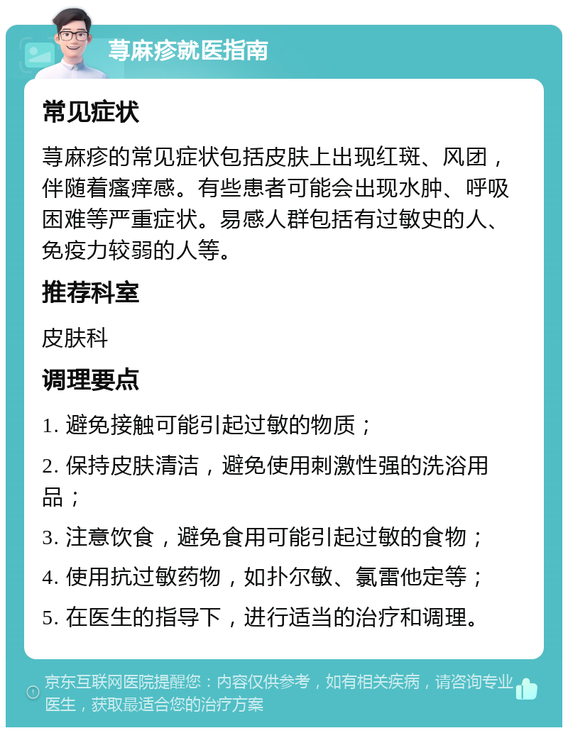 荨麻疹就医指南 常见症状 荨麻疹的常见症状包括皮肤上出现红斑、风团，伴随着瘙痒感。有些患者可能会出现水肿、呼吸困难等严重症状。易感人群包括有过敏史的人、免疫力较弱的人等。 推荐科室 皮肤科 调理要点 1. 避免接触可能引起过敏的物质； 2. 保持皮肤清洁，避免使用刺激性强的洗浴用品； 3. 注意饮食，避免食用可能引起过敏的食物； 4. 使用抗过敏药物，如扑尔敏、氯雷他定等； 5. 在医生的指导下，进行适当的治疗和调理。