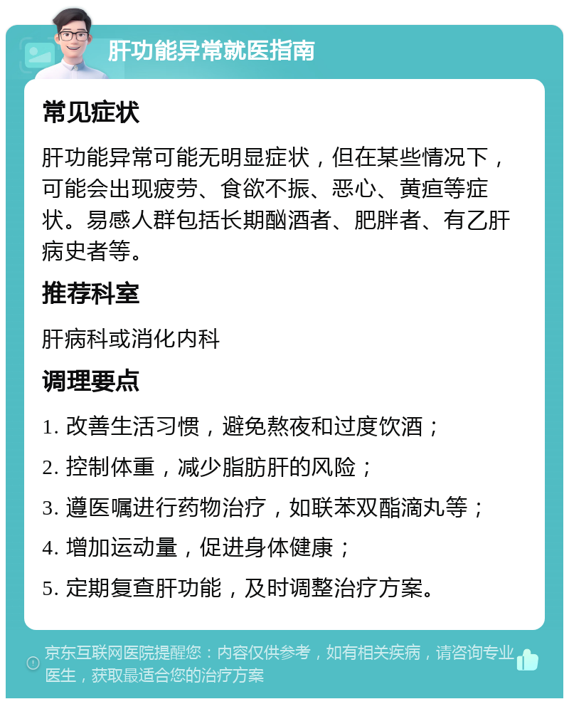 肝功能异常就医指南 常见症状 肝功能异常可能无明显症状，但在某些情况下，可能会出现疲劳、食欲不振、恶心、黄疸等症状。易感人群包括长期酗酒者、肥胖者、有乙肝病史者等。 推荐科室 肝病科或消化内科 调理要点 1. 改善生活习惯，避免熬夜和过度饮酒； 2. 控制体重，减少脂肪肝的风险； 3. 遵医嘱进行药物治疗，如联苯双酯滴丸等； 4. 增加运动量，促进身体健康； 5. 定期复查肝功能，及时调整治疗方案。