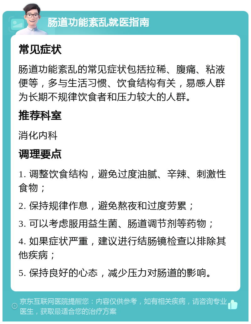 肠道功能紊乱就医指南 常见症状 肠道功能紊乱的常见症状包括拉稀、腹痛、粘液便等，多与生活习惯、饮食结构有关，易感人群为长期不规律饮食者和压力较大的人群。 推荐科室 消化内科 调理要点 1. 调整饮食结构，避免过度油腻、辛辣、刺激性食物； 2. 保持规律作息，避免熬夜和过度劳累； 3. 可以考虑服用益生菌、肠道调节剂等药物； 4. 如果症状严重，建议进行结肠镜检查以排除其他疾病； 5. 保持良好的心态，减少压力对肠道的影响。