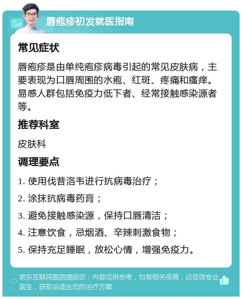 唇疱疹初发就医指南 常见症状 唇疱疹是由单纯疱疹病毒引起的常见皮肤病，主要表现为口唇周围的水疱、红斑、疼痛和瘙痒。易感人群包括免疫力低下者、经常接触感染源者等。 推荐科室 皮肤科 调理要点 1. 使用伐昔洛韦进行抗病毒治疗； 2. 涂抹抗病毒药膏； 3. 避免接触感染源，保持口唇清洁； 4. 注意饮食，忌烟酒、辛辣刺激食物； 5. 保持充足睡眠，放松心情，增强免疫力。