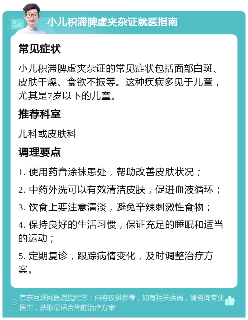 小儿积滞脾虚夹杂证就医指南 常见症状 小儿积滞脾虚夹杂证的常见症状包括面部白斑、皮肤干燥、食欲不振等。这种疾病多见于儿童，尤其是7岁以下的儿童。 推荐科室 儿科或皮肤科 调理要点 1. 使用药膏涂抹患处，帮助改善皮肤状况； 2. 中药外洗可以有效清洁皮肤，促进血液循环； 3. 饮食上要注意清淡，避免辛辣刺激性食物； 4. 保持良好的生活习惯，保证充足的睡眠和适当的运动； 5. 定期复诊，跟踪病情变化，及时调整治疗方案。