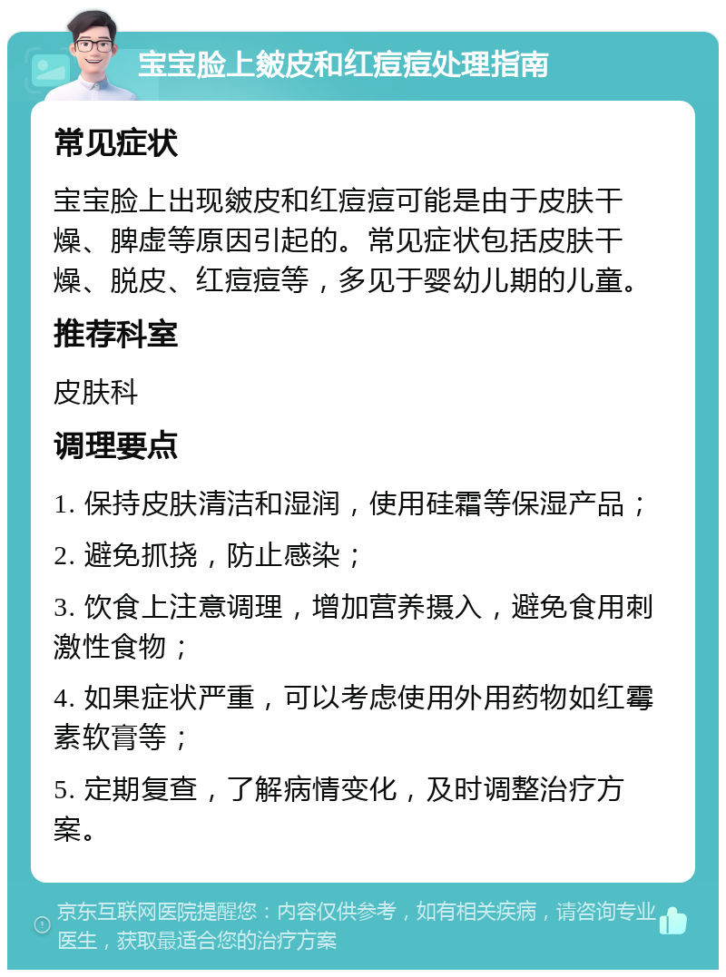 宝宝脸上皴皮和红痘痘处理指南 常见症状 宝宝脸上出现皴皮和红痘痘可能是由于皮肤干燥、脾虚等原因引起的。常见症状包括皮肤干燥、脱皮、红痘痘等，多见于婴幼儿期的儿童。 推荐科室 皮肤科 调理要点 1. 保持皮肤清洁和湿润，使用硅霜等保湿产品； 2. 避免抓挠，防止感染； 3. 饮食上注意调理，增加营养摄入，避免食用刺激性食物； 4. 如果症状严重，可以考虑使用外用药物如红霉素软膏等； 5. 定期复查，了解病情变化，及时调整治疗方案。