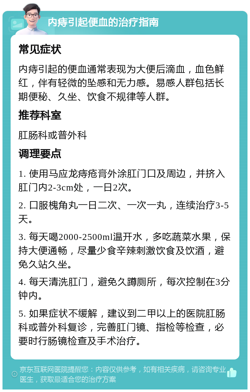 内痔引起便血的治疗指南 常见症状 内痔引起的便血通常表现为大便后滴血，血色鲜红，伴有轻微的坠感和无力感。易感人群包括长期便秘、久坐、饮食不规律等人群。 推荐科室 肛肠科或普外科 调理要点 1. 使用马应龙痔疮膏外涂肛门口及周边，并挤入肛门内2-3cm处，一日2次。 2. 口服槐角丸一日二次、一次一丸，连续治疗3-5天。 3. 每天喝2000-2500ml温开水，多吃蔬菜水果，保持大便通畅，尽量少食辛辣刺激饮食及饮酒，避免久站久坐。 4. 每天清洗肛门，避免久蹲厕所，每次控制在3分钟内。 5. 如果症状不缓解，建议到二甲以上的医院肛肠科或普外科复诊，完善肛门镜、指检等检查，必要时行肠镜检查及手术治疗。