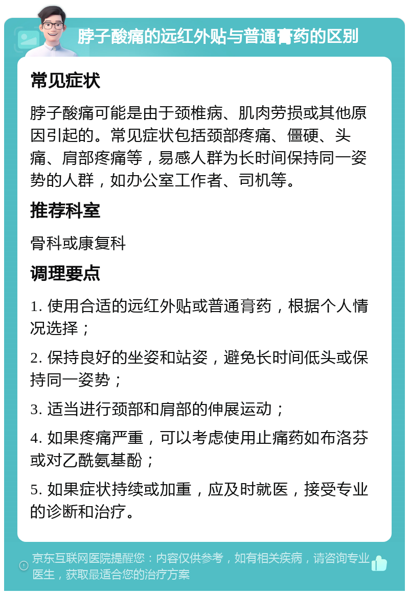 脖子酸痛的远红外贴与普通膏药的区别 常见症状 脖子酸痛可能是由于颈椎病、肌肉劳损或其他原因引起的。常见症状包括颈部疼痛、僵硬、头痛、肩部疼痛等，易感人群为长时间保持同一姿势的人群，如办公室工作者、司机等。 推荐科室 骨科或康复科 调理要点 1. 使用合适的远红外贴或普通膏药，根据个人情况选择； 2. 保持良好的坐姿和站姿，避免长时间低头或保持同一姿势； 3. 适当进行颈部和肩部的伸展运动； 4. 如果疼痛严重，可以考虑使用止痛药如布洛芬或对乙酰氨基酚； 5. 如果症状持续或加重，应及时就医，接受专业的诊断和治疗。