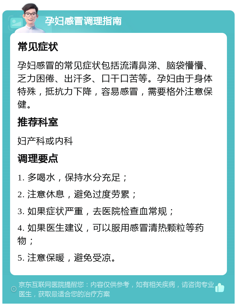 孕妇感冒调理指南 常见症状 孕妇感冒的常见症状包括流清鼻涕、脑袋懵懵、乏力困倦、出汗多、口干口苦等。孕妇由于身体特殊，抵抗力下降，容易感冒，需要格外注意保健。 推荐科室 妇产科或内科 调理要点 1. 多喝水，保持水分充足； 2. 注意休息，避免过度劳累； 3. 如果症状严重，去医院检查血常规； 4. 如果医生建议，可以服用感冒清热颗粒等药物； 5. 注意保暖，避免受凉。