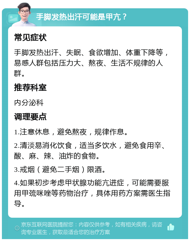 手脚发热出汗可能是甲亢？ 常见症状 手脚发热出汗、失眠、食欲增加、体重下降等，易感人群包括压力大、熬夜、生活不规律的人群。 推荐科室 内分泌科 调理要点 1.注意休息，避免熬夜，规律作息。 2.清淡易消化饮食，适当多饮水，避免食用辛、酸、麻、辣、油炸的食物。 3.戒烟（避免二手烟）限酒。 4.如果初步考虑甲状腺功能亢进症，可能需要服用甲巯咪唑等药物治疗，具体用药方案需医生指导。