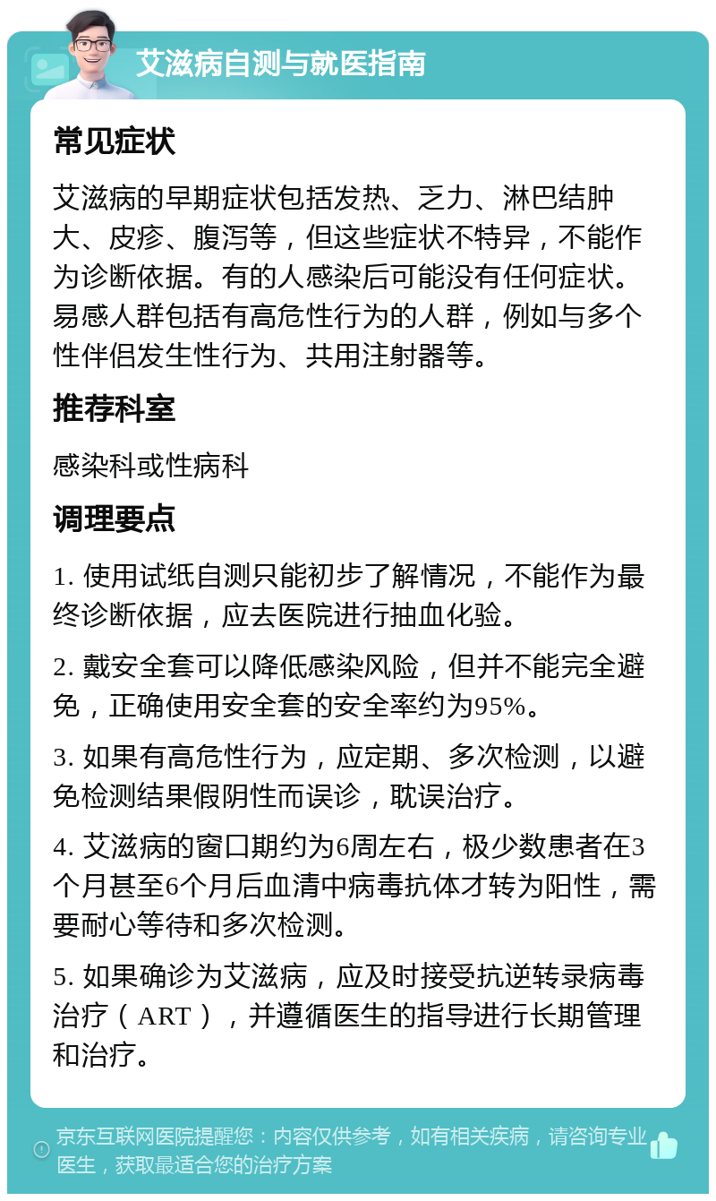 艾滋病自测与就医指南 常见症状 艾滋病的早期症状包括发热、乏力、淋巴结肿大、皮疹、腹泻等，但这些症状不特异，不能作为诊断依据。有的人感染后可能没有任何症状。易感人群包括有高危性行为的人群，例如与多个性伴侣发生性行为、共用注射器等。 推荐科室 感染科或性病科 调理要点 1. 使用试纸自测只能初步了解情况，不能作为最终诊断依据，应去医院进行抽血化验。 2. 戴安全套可以降低感染风险，但并不能完全避免，正确使用安全套的安全率约为95%。 3. 如果有高危性行为，应定期、多次检测，以避免检测结果假阴性而误诊，耽误治疗。 4. 艾滋病的窗口期约为6周左右，极少数患者在3个月甚至6个月后血清中病毒抗体才转为阳性，需要耐心等待和多次检测。 5. 如果确诊为艾滋病，应及时接受抗逆转录病毒治疗（ART），并遵循医生的指导进行长期管理和治疗。