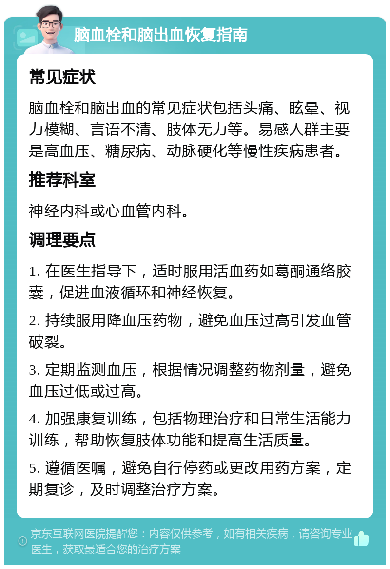 脑血栓和脑出血恢复指南 常见症状 脑血栓和脑出血的常见症状包括头痛、眩晕、视力模糊、言语不清、肢体无力等。易感人群主要是高血压、糖尿病、动脉硬化等慢性疾病患者。 推荐科室 神经内科或心血管内科。 调理要点 1. 在医生指导下，适时服用活血药如葛酮通络胶囊，促进血液循环和神经恢复。 2. 持续服用降血压药物，避免血压过高引发血管破裂。 3. 定期监测血压，根据情况调整药物剂量，避免血压过低或过高。 4. 加强康复训练，包括物理治疗和日常生活能力训练，帮助恢复肢体功能和提高生活质量。 5. 遵循医嘱，避免自行停药或更改用药方案，定期复诊，及时调整治疗方案。