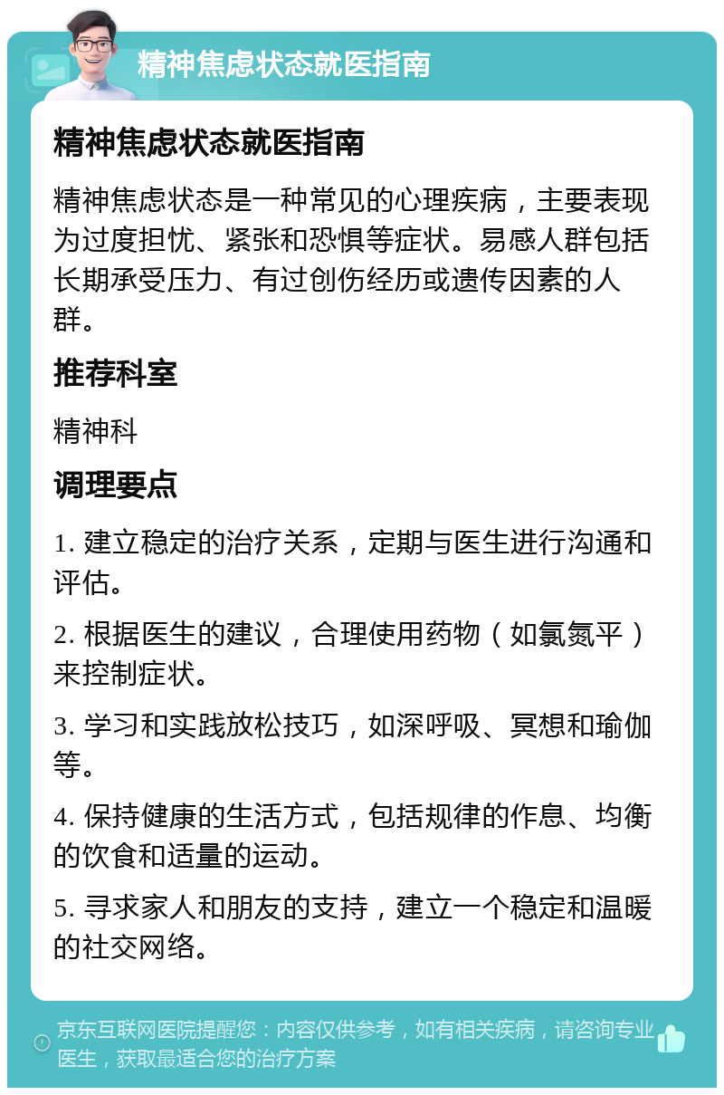 精神焦虑状态就医指南 精神焦虑状态就医指南 精神焦虑状态是一种常见的心理疾病，主要表现为过度担忧、紧张和恐惧等症状。易感人群包括长期承受压力、有过创伤经历或遗传因素的人群。 推荐科室 精神科 调理要点 1. 建立稳定的治疗关系，定期与医生进行沟通和评估。 2. 根据医生的建议，合理使用药物（如氯氮平）来控制症状。 3. 学习和实践放松技巧，如深呼吸、冥想和瑜伽等。 4. 保持健康的生活方式，包括规律的作息、均衡的饮食和适量的运动。 5. 寻求家人和朋友的支持，建立一个稳定和温暖的社交网络。