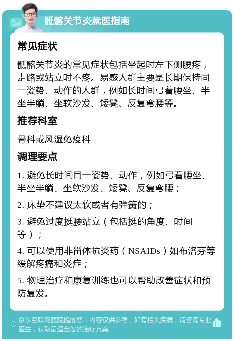 骶髂关节炎就医指南 常见症状 骶髂关节炎的常见症状包括坐起时左下侧腰疼，走路或站立时不疼。易感人群主要是长期保持同一姿势、动作的人群，例如长时间弓着腰坐、半坐半躺、坐软沙发、矮凳、反复弯腰等。 推荐科室 骨科或风湿免疫科 调理要点 1. 避免长时间同一姿势、动作，例如弓着腰坐、半坐半躺、坐软沙发、矮凳、反复弯腰； 2. 床垫不建议太软或者有弹簧的； 3. 避免过度挺腰站立（包括挺的角度、时间等）； 4. 可以使用非甾体抗炎药（NSAIDs）如布洛芬等缓解疼痛和炎症； 5. 物理治疗和康复训练也可以帮助改善症状和预防复发。