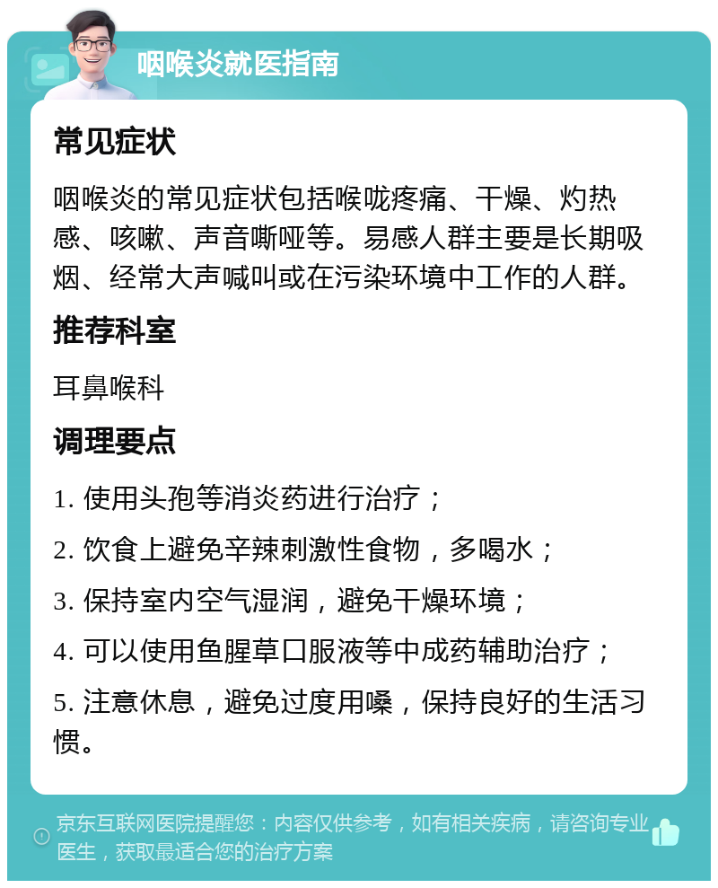 咽喉炎就医指南 常见症状 咽喉炎的常见症状包括喉咙疼痛、干燥、灼热感、咳嗽、声音嘶哑等。易感人群主要是长期吸烟、经常大声喊叫或在污染环境中工作的人群。 推荐科室 耳鼻喉科 调理要点 1. 使用头孢等消炎药进行治疗； 2. 饮食上避免辛辣刺激性食物，多喝水； 3. 保持室内空气湿润，避免干燥环境； 4. 可以使用鱼腥草口服液等中成药辅助治疗； 5. 注意休息，避免过度用嗓，保持良好的生活习惯。