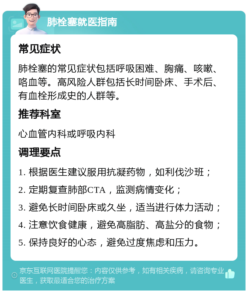 肺栓塞就医指南 常见症状 肺栓塞的常见症状包括呼吸困难、胸痛、咳嗽、咯血等。高风险人群包括长时间卧床、手术后、有血栓形成史的人群等。 推荐科室 心血管内科或呼吸内科 调理要点 1. 根据医生建议服用抗凝药物，如利伐沙班； 2. 定期复查肺部CTA，监测病情变化； 3. 避免长时间卧床或久坐，适当进行体力活动； 4. 注意饮食健康，避免高脂肪、高盐分的食物； 5. 保持良好的心态，避免过度焦虑和压力。