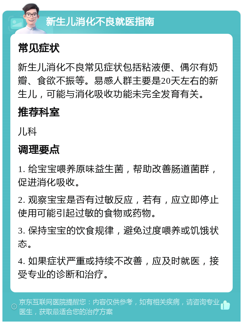 新生儿消化不良就医指南 常见症状 新生儿消化不良常见症状包括粘液便、偶尔有奶瓣、食欲不振等。易感人群主要是20天左右的新生儿，可能与消化吸收功能未完全发育有关。 推荐科室 儿科 调理要点 1. 给宝宝喂养原味益生菌，帮助改善肠道菌群，促进消化吸收。 2. 观察宝宝是否有过敏反应，若有，应立即停止使用可能引起过敏的食物或药物。 3. 保持宝宝的饮食规律，避免过度喂养或饥饿状态。 4. 如果症状严重或持续不改善，应及时就医，接受专业的诊断和治疗。