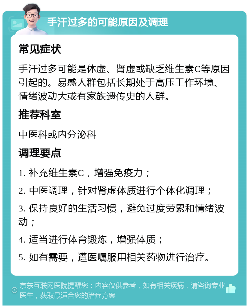 手汗过多的可能原因及调理 常见症状 手汗过多可能是体虚、肾虚或缺乏维生素C等原因引起的。易感人群包括长期处于高压工作环境、情绪波动大或有家族遗传史的人群。 推荐科室 中医科或内分泌科 调理要点 1. 补充维生素C，增强免疫力； 2. 中医调理，针对肾虚体质进行个体化调理； 3. 保持良好的生活习惯，避免过度劳累和情绪波动； 4. 适当进行体育锻炼，增强体质； 5. 如有需要，遵医嘱服用相关药物进行治疗。