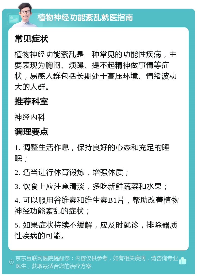 植物神经功能紊乱就医指南 常见症状 植物神经功能紊乱是一种常见的功能性疾病，主要表现为胸闷、烦躁、提不起精神做事情等症状，易感人群包括长期处于高压环境、情绪波动大的人群。 推荐科室 神经内科 调理要点 1. 调整生活作息，保持良好的心态和充足的睡眠； 2. 适当进行体育锻炼，增强体质； 3. 饮食上应注意清淡，多吃新鲜蔬菜和水果； 4. 可以服用谷维素和维生素B1片，帮助改善植物神经功能紊乱的症状； 5. 如果症状持续不缓解，应及时就诊，排除器质性疾病的可能。