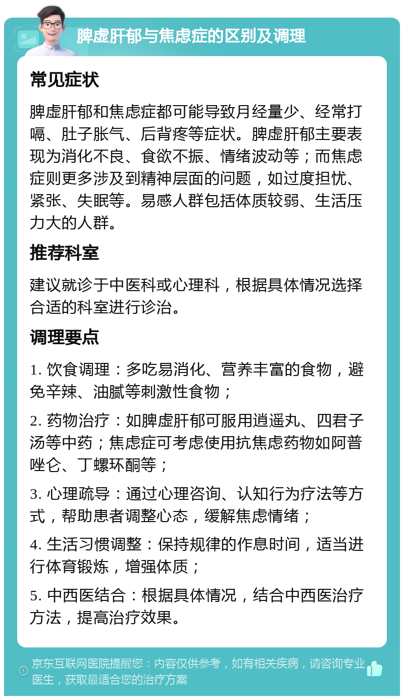 脾虚肝郁与焦虑症的区别及调理 常见症状 脾虚肝郁和焦虑症都可能导致月经量少、经常打嗝、肚子胀气、后背疼等症状。脾虚肝郁主要表现为消化不良、食欲不振、情绪波动等；而焦虑症则更多涉及到精神层面的问题，如过度担忧、紧张、失眠等。易感人群包括体质较弱、生活压力大的人群。 推荐科室 建议就诊于中医科或心理科，根据具体情况选择合适的科室进行诊治。 调理要点 1. 饮食调理：多吃易消化、营养丰富的食物，避免辛辣、油腻等刺激性食物； 2. 药物治疗：如脾虚肝郁可服用逍遥丸、四君子汤等中药；焦虑症可考虑使用抗焦虑药物如阿普唑仑、丁螺环酮等； 3. 心理疏导：通过心理咨询、认知行为疗法等方式，帮助患者调整心态，缓解焦虑情绪； 4. 生活习惯调整：保持规律的作息时间，适当进行体育锻炼，增强体质； 5. 中西医结合：根据具体情况，结合中西医治疗方法，提高治疗效果。