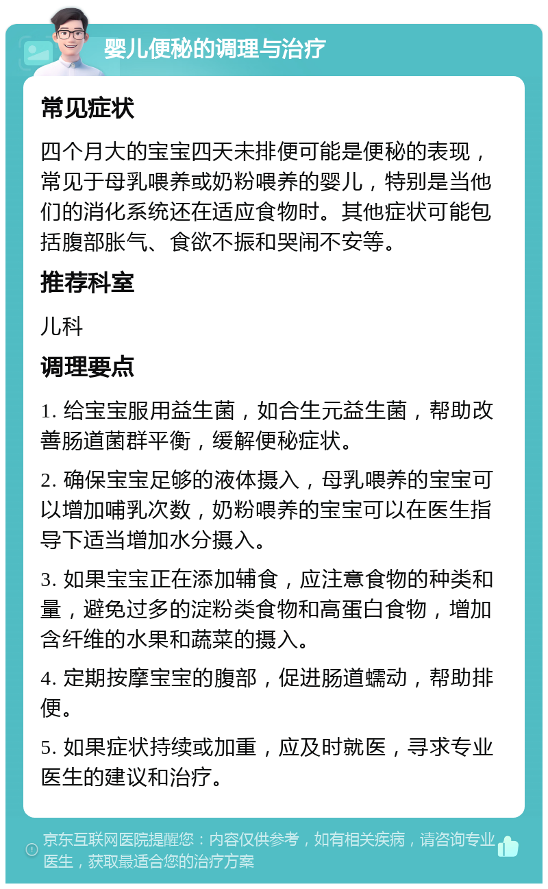 婴儿便秘的调理与治疗 常见症状 四个月大的宝宝四天未排便可能是便秘的表现，常见于母乳喂养或奶粉喂养的婴儿，特别是当他们的消化系统还在适应食物时。其他症状可能包括腹部胀气、食欲不振和哭闹不安等。 推荐科室 儿科 调理要点 1. 给宝宝服用益生菌，如合生元益生菌，帮助改善肠道菌群平衡，缓解便秘症状。 2. 确保宝宝足够的液体摄入，母乳喂养的宝宝可以增加哺乳次数，奶粉喂养的宝宝可以在医生指导下适当增加水分摄入。 3. 如果宝宝正在添加辅食，应注意食物的种类和量，避免过多的淀粉类食物和高蛋白食物，增加含纤维的水果和蔬菜的摄入。 4. 定期按摩宝宝的腹部，促进肠道蠕动，帮助排便。 5. 如果症状持续或加重，应及时就医，寻求专业医生的建议和治疗。