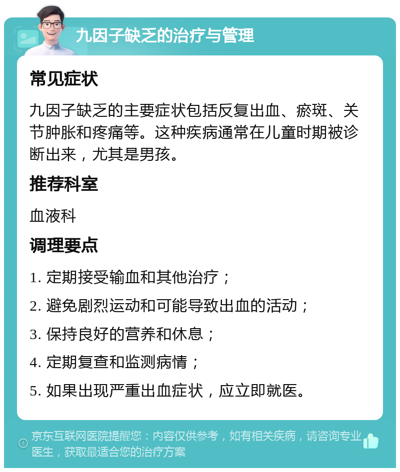 九因子缺乏的治疗与管理 常见症状 九因子缺乏的主要症状包括反复出血、瘀斑、关节肿胀和疼痛等。这种疾病通常在儿童时期被诊断出来，尤其是男孩。 推荐科室 血液科 调理要点 1. 定期接受输血和其他治疗； 2. 避免剧烈运动和可能导致出血的活动； 3. 保持良好的营养和休息； 4. 定期复查和监测病情； 5. 如果出现严重出血症状，应立即就医。