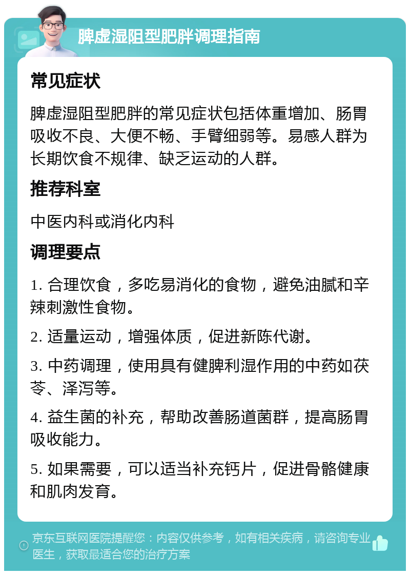 脾虚湿阻型肥胖调理指南 常见症状 脾虚湿阻型肥胖的常见症状包括体重增加、肠胃吸收不良、大便不畅、手臂细弱等。易感人群为长期饮食不规律、缺乏运动的人群。 推荐科室 中医内科或消化内科 调理要点 1. 合理饮食，多吃易消化的食物，避免油腻和辛辣刺激性食物。 2. 适量运动，增强体质，促进新陈代谢。 3. 中药调理，使用具有健脾利湿作用的中药如茯苓、泽泻等。 4. 益生菌的补充，帮助改善肠道菌群，提高肠胃吸收能力。 5. 如果需要，可以适当补充钙片，促进骨骼健康和肌肉发育。