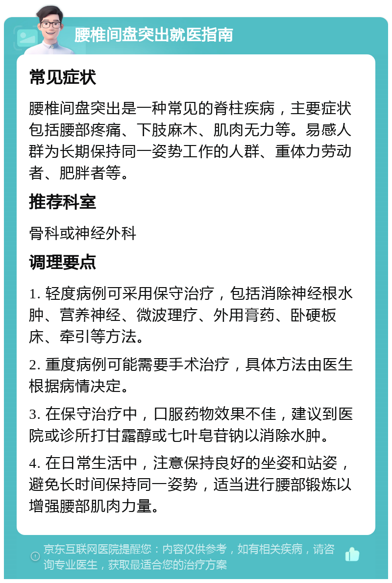 腰椎间盘突出就医指南 常见症状 腰椎间盘突出是一种常见的脊柱疾病，主要症状包括腰部疼痛、下肢麻木、肌肉无力等。易感人群为长期保持同一姿势工作的人群、重体力劳动者、肥胖者等。 推荐科室 骨科或神经外科 调理要点 1. 轻度病例可采用保守治疗，包括消除神经根水肿、营养神经、微波理疗、外用膏药、卧硬板床、牵引等方法。 2. 重度病例可能需要手术治疗，具体方法由医生根据病情决定。 3. 在保守治疗中，口服药物效果不佳，建议到医院或诊所打甘露醇或七叶皂苷钠以消除水肿。 4. 在日常生活中，注意保持良好的坐姿和站姿，避免长时间保持同一姿势，适当进行腰部锻炼以增强腰部肌肉力量。