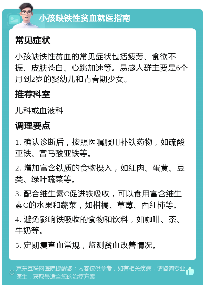 小孩缺铁性贫血就医指南 常见症状 小孩缺铁性贫血的常见症状包括疲劳、食欲不振、皮肤苍白、心跳加速等。易感人群主要是6个月到2岁的婴幼儿和青春期少女。 推荐科室 儿科或血液科 调理要点 1. 确认诊断后，按照医嘱服用补铁药物，如硫酸亚铁、富马酸亚铁等。 2. 增加富含铁质的食物摄入，如红肉、蛋黄、豆类、绿叶蔬菜等。 3. 配合维生素C促进铁吸收，可以食用富含维生素C的水果和蔬菜，如柑橘、草莓、西红柿等。 4. 避免影响铁吸收的食物和饮料，如咖啡、茶、牛奶等。 5. 定期复查血常规，监测贫血改善情况。