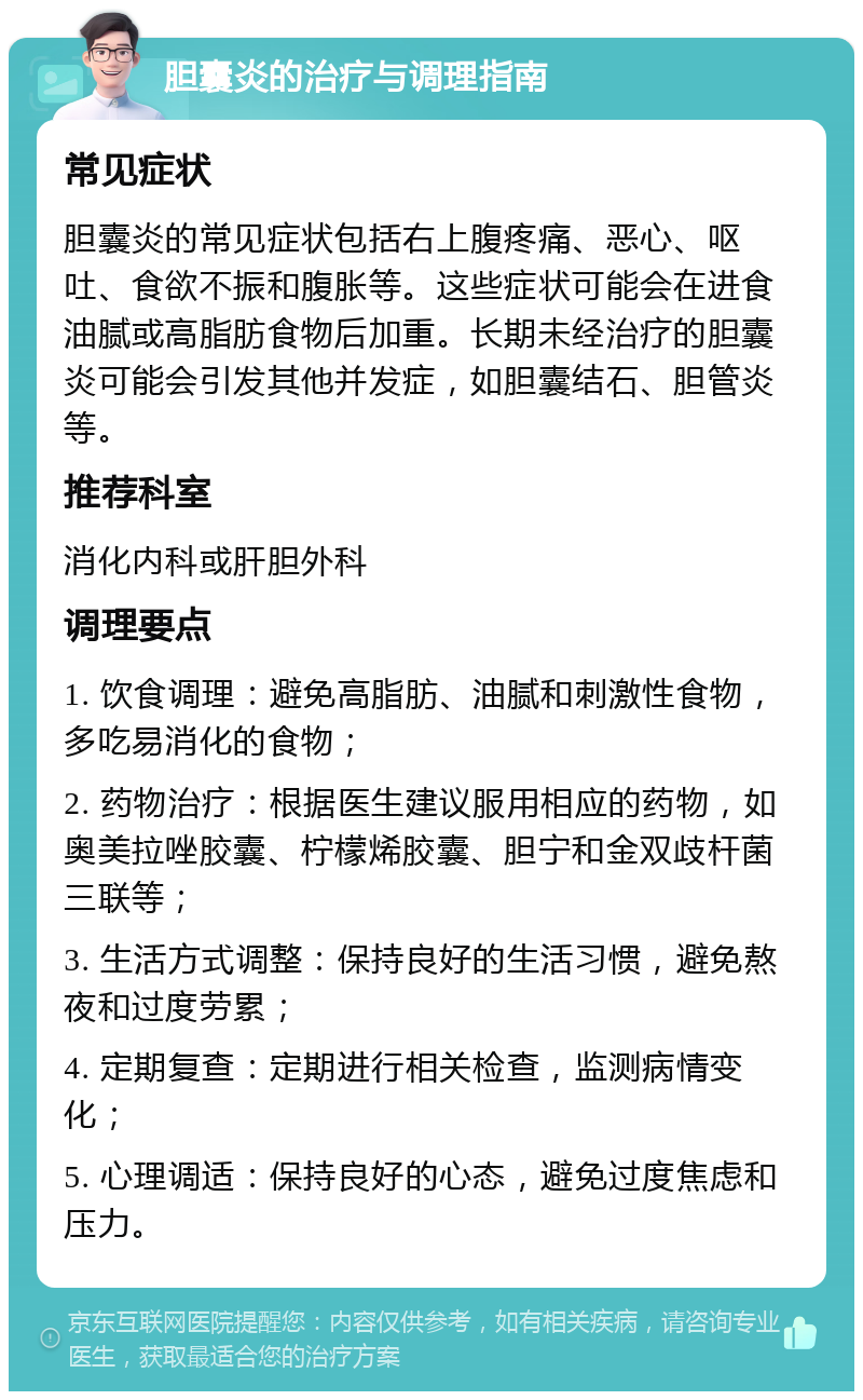 胆囊炎的治疗与调理指南 常见症状 胆囊炎的常见症状包括右上腹疼痛、恶心、呕吐、食欲不振和腹胀等。这些症状可能会在进食油腻或高脂肪食物后加重。长期未经治疗的胆囊炎可能会引发其他并发症，如胆囊结石、胆管炎等。 推荐科室 消化内科或肝胆外科 调理要点 1. 饮食调理：避免高脂肪、油腻和刺激性食物，多吃易消化的食物； 2. 药物治疗：根据医生建议服用相应的药物，如奥美拉唑胶囊、柠檬烯胶囊、胆宁和金双歧杆菌三联等； 3. 生活方式调整：保持良好的生活习惯，避免熬夜和过度劳累； 4. 定期复查：定期进行相关检查，监测病情变化； 5. 心理调适：保持良好的心态，避免过度焦虑和压力。