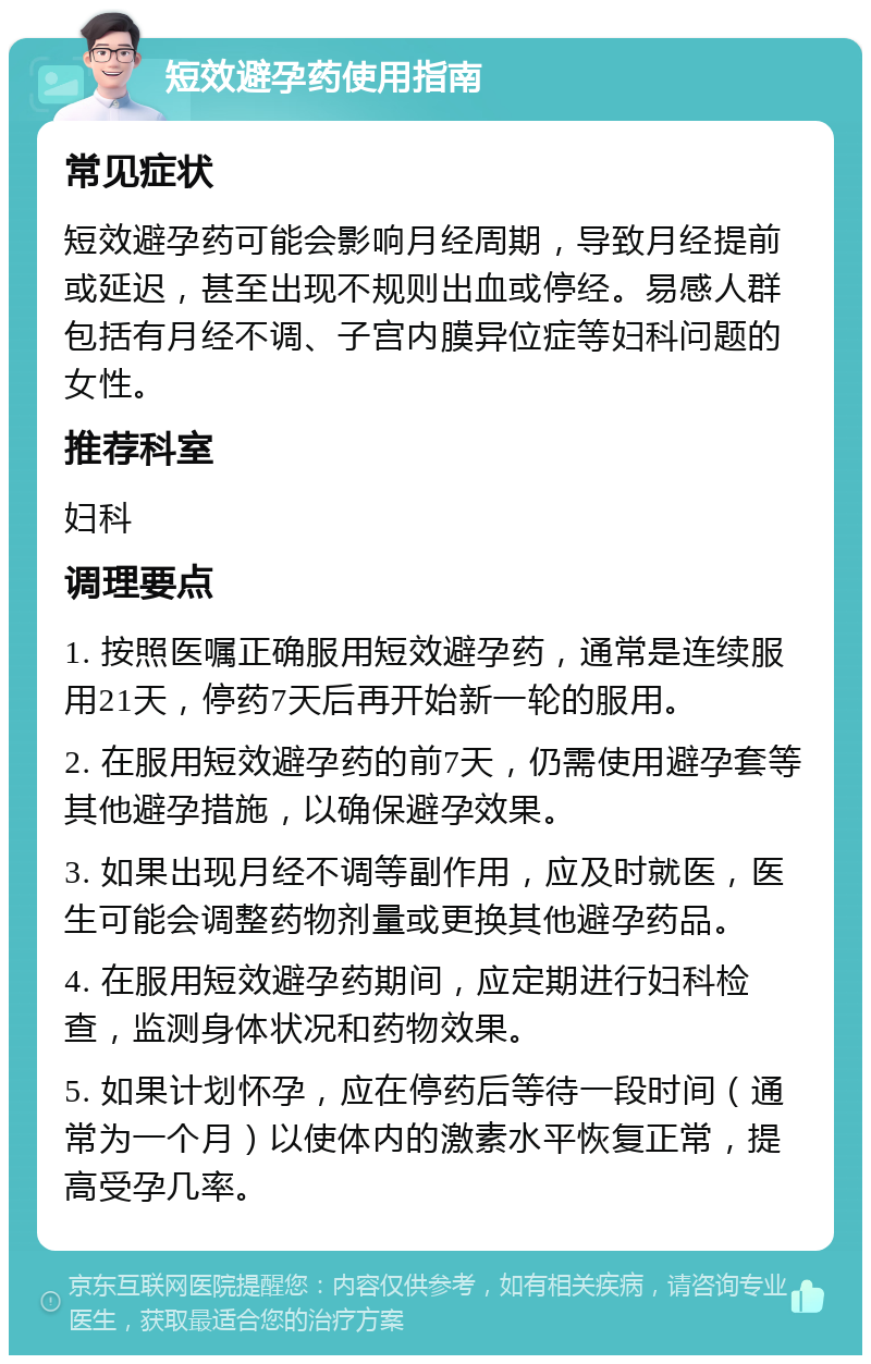 短效避孕药使用指南 常见症状 短效避孕药可能会影响月经周期，导致月经提前或延迟，甚至出现不规则出血或停经。易感人群包括有月经不调、子宫内膜异位症等妇科问题的女性。 推荐科室 妇科 调理要点 1. 按照医嘱正确服用短效避孕药，通常是连续服用21天，停药7天后再开始新一轮的服用。 2. 在服用短效避孕药的前7天，仍需使用避孕套等其他避孕措施，以确保避孕效果。 3. 如果出现月经不调等副作用，应及时就医，医生可能会调整药物剂量或更换其他避孕药品。 4. 在服用短效避孕药期间，应定期进行妇科检查，监测身体状况和药物效果。 5. 如果计划怀孕，应在停药后等待一段时间（通常为一个月）以使体内的激素水平恢复正常，提高受孕几率。