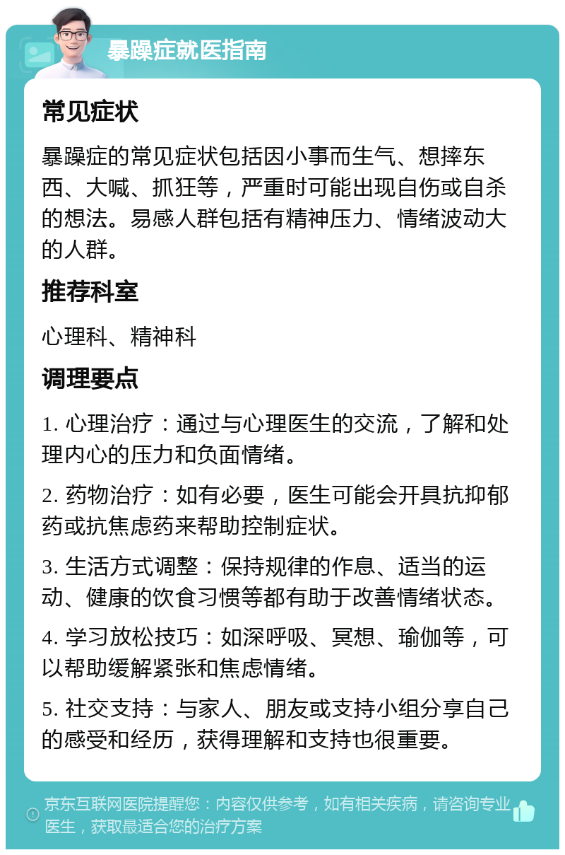 暴躁症就医指南 常见症状 暴躁症的常见症状包括因小事而生气、想摔东西、大喊、抓狂等，严重时可能出现自伤或自杀的想法。易感人群包括有精神压力、情绪波动大的人群。 推荐科室 心理科、精神科 调理要点 1. 心理治疗：通过与心理医生的交流，了解和处理内心的压力和负面情绪。 2. 药物治疗：如有必要，医生可能会开具抗抑郁药或抗焦虑药来帮助控制症状。 3. 生活方式调整：保持规律的作息、适当的运动、健康的饮食习惯等都有助于改善情绪状态。 4. 学习放松技巧：如深呼吸、冥想、瑜伽等，可以帮助缓解紧张和焦虑情绪。 5. 社交支持：与家人、朋友或支持小组分享自己的感受和经历，获得理解和支持也很重要。