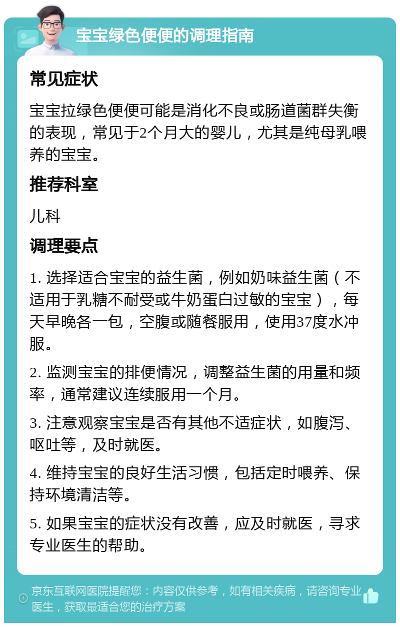 宝宝绿色便便的调理指南 常见症状 宝宝拉绿色便便可能是消化不良或肠道菌群失衡的表现，常见于2个月大的婴儿，尤其是纯母乳喂养的宝宝。 推荐科室 儿科 调理要点 1. 选择适合宝宝的益生菌，例如奶味益生菌（不适用于乳糖不耐受或牛奶蛋白过敏的宝宝），每天早晚各一包，空腹或随餐服用，使用37度水冲服。 2. 监测宝宝的排便情况，调整益生菌的用量和频率，通常建议连续服用一个月。 3. 注意观察宝宝是否有其他不适症状，如腹泻、呕吐等，及时就医。 4. 维持宝宝的良好生活习惯，包括定时喂养、保持环境清洁等。 5. 如果宝宝的症状没有改善，应及时就医，寻求专业医生的帮助。