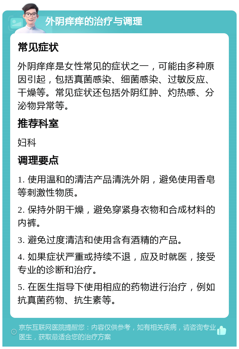 外阴痒痒的治疗与调理 常见症状 外阴痒痒是女性常见的症状之一，可能由多种原因引起，包括真菌感染、细菌感染、过敏反应、干燥等。常见症状还包括外阴红肿、灼热感、分泌物异常等。 推荐科室 妇科 调理要点 1. 使用温和的清洁产品清洗外阴，避免使用香皂等刺激性物质。 2. 保持外阴干燥，避免穿紧身衣物和合成材料的内裤。 3. 避免过度清洁和使用含有酒精的产品。 4. 如果症状严重或持续不退，应及时就医，接受专业的诊断和治疗。 5. 在医生指导下使用相应的药物进行治疗，例如抗真菌药物、抗生素等。