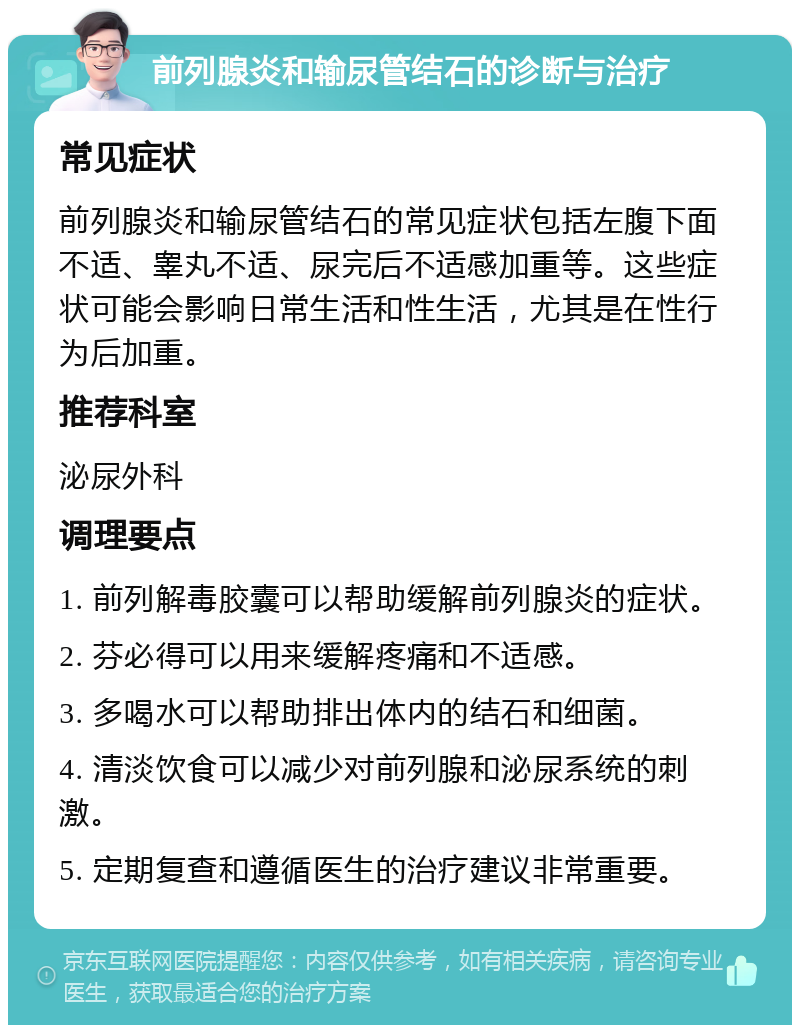 前列腺炎和输尿管结石的诊断与治疗 常见症状 前列腺炎和输尿管结石的常见症状包括左腹下面不适、睾丸不适、尿完后不适感加重等。这些症状可能会影响日常生活和性生活，尤其是在性行为后加重。 推荐科室 泌尿外科 调理要点 1. 前列解毒胶囊可以帮助缓解前列腺炎的症状。 2. 芬必得可以用来缓解疼痛和不适感。 3. 多喝水可以帮助排出体内的结石和细菌。 4. 清淡饮食可以减少对前列腺和泌尿系统的刺激。 5. 定期复查和遵循医生的治疗建议非常重要。