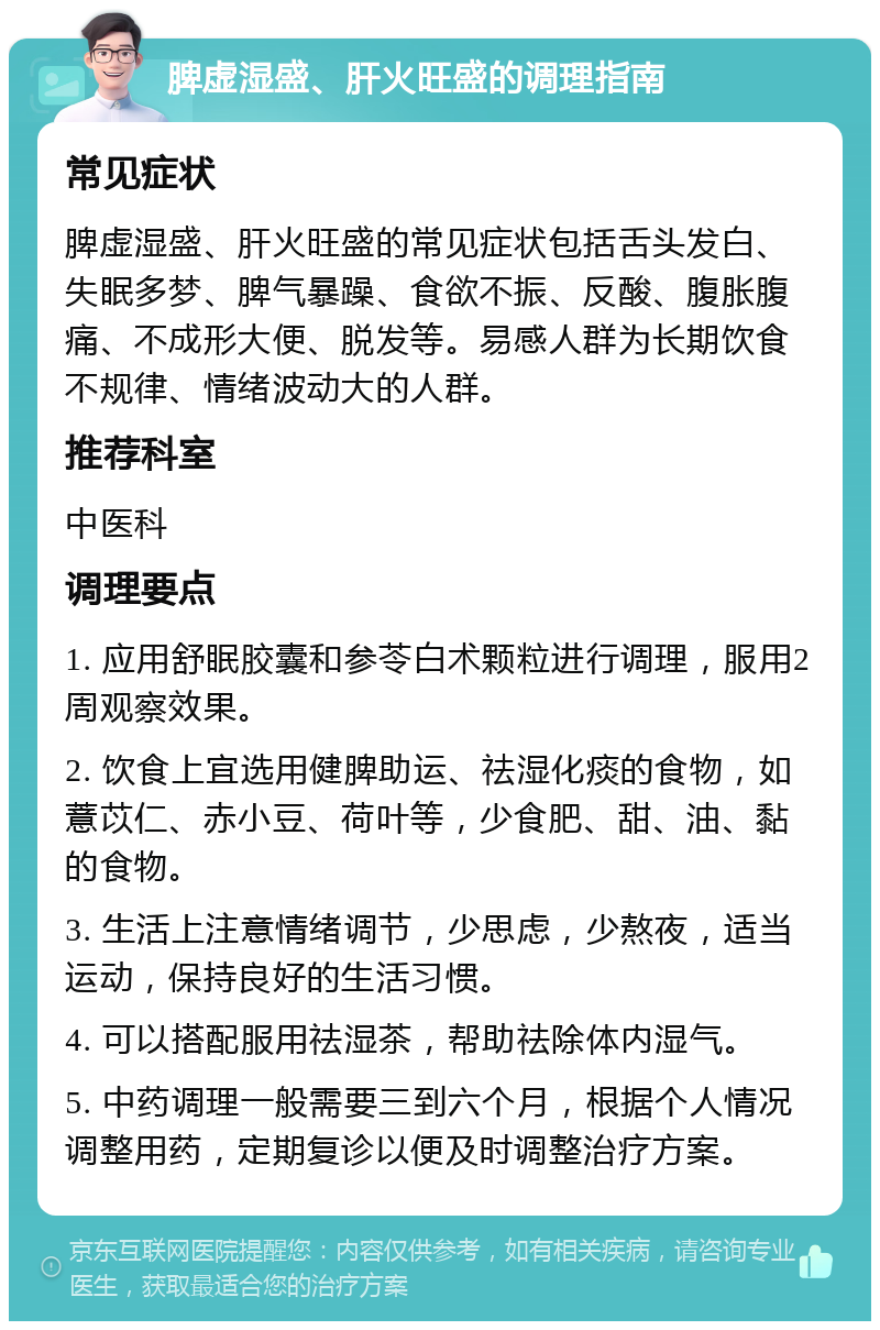 脾虚湿盛、肝火旺盛的调理指南 常见症状 脾虚湿盛、肝火旺盛的常见症状包括舌头发白、失眠多梦、脾气暴躁、食欲不振、反酸、腹胀腹痛、不成形大便、脱发等。易感人群为长期饮食不规律、情绪波动大的人群。 推荐科室 中医科 调理要点 1. 应用舒眠胶囊和参苓白术颗粒进行调理，服用2周观察效果。 2. 饮食上宜选用健脾助运、祛湿化痰的食物，如薏苡仁、赤小豆、荷叶等，少食肥、甜、油、黏的食物。 3. 生活上注意情绪调节，少思虑，少熬夜，适当运动，保持良好的生活习惯。 4. 可以搭配服用祛湿茶，帮助祛除体内湿气。 5. 中药调理一般需要三到六个月，根据个人情况调整用药，定期复诊以便及时调整治疗方案。